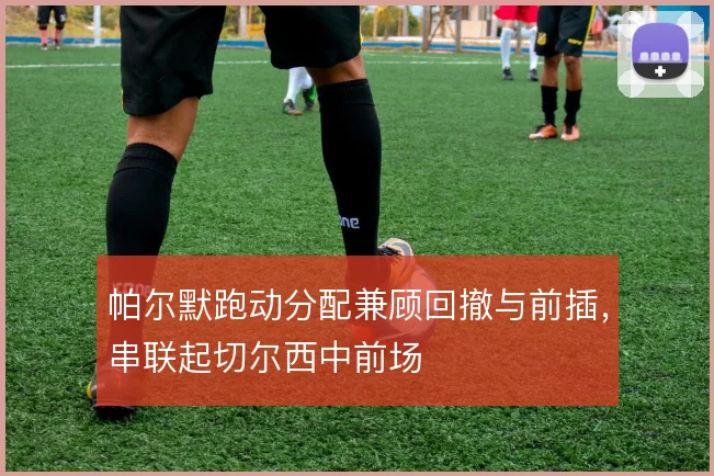 帕尔默跑动分配兼顾回撤与前插,串联起切尔西中前场