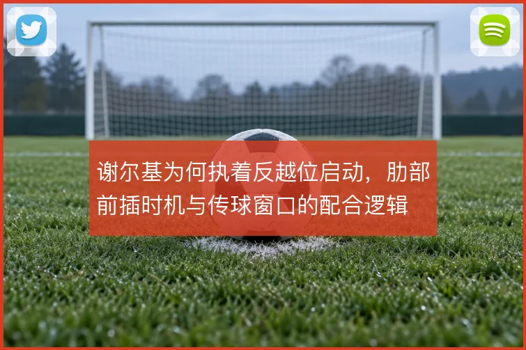 谢尔基为何执着反越位启动，肋部前插时机与传球窗口的配合逻辑
