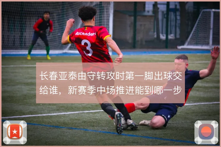 长春亚泰由守转攻时第一脚出球交给谁，新赛季中场推进能到哪一步