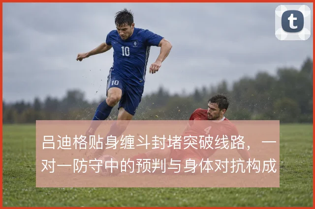 吕迪格贴身缠斗封堵突破线路，一对一防守中的预判与身体对抗构成屏障
