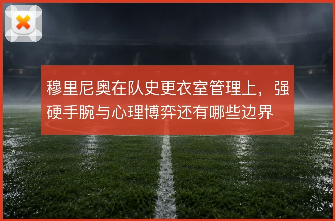 穆里尼奥在队史更衣室管理上,强硬手腕与心理博弈还有哪些边界