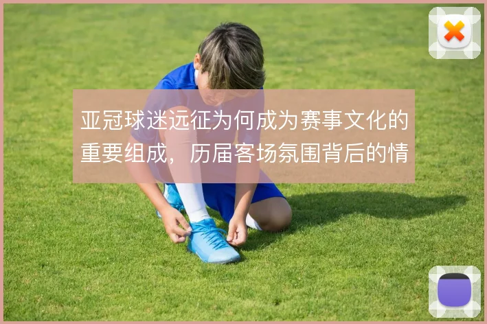亚冠球迷远征为何成为赛事文化的重要组成,历届客场氛围背后的情感驱动