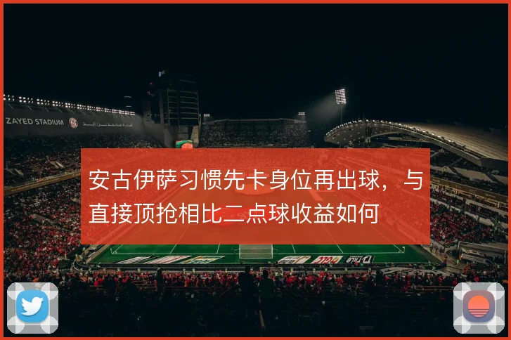 安古伊萨习惯先卡身位再出球，与直接顶抢相比二点球收益如何