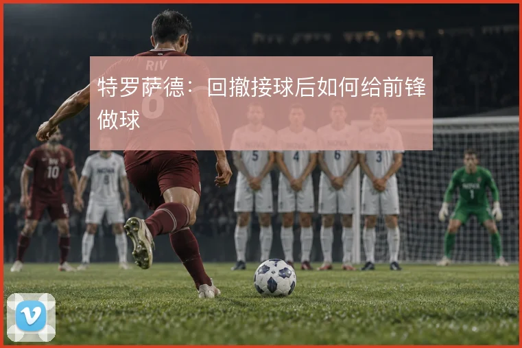 特罗萨德:回撤接球后如何给前锋做球