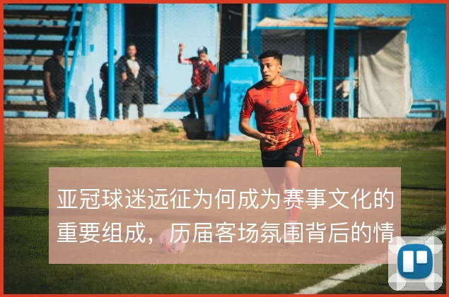 亚冠球迷远征为何成为赛事文化的重要组成,历届客场氛围背后的情感驱动