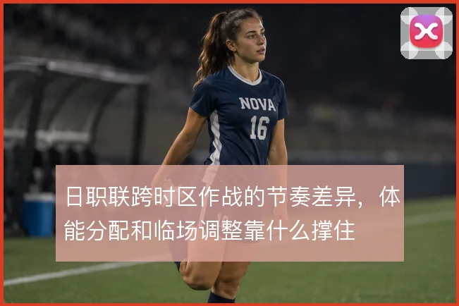 日职联跨时区作战的节奏差异，体能分配和临场调整靠什么撑住