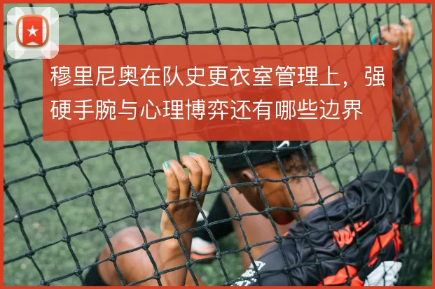 穆里尼奥在队史更衣室管理上,强硬手腕与心理博弈还有哪些边界