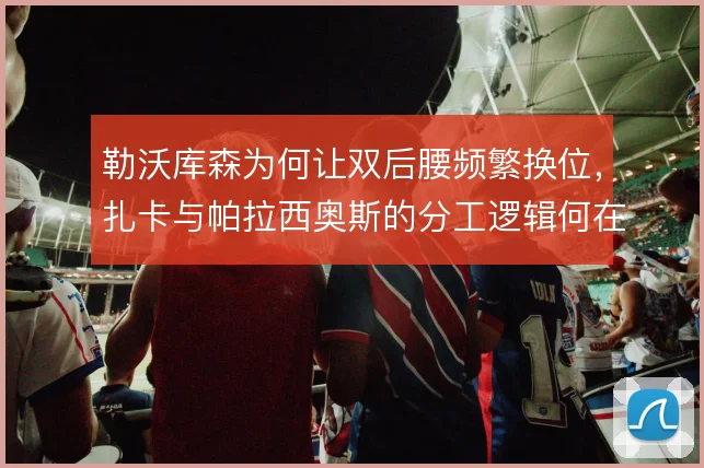 勒沃库森为何让双后腰频繁换位,扎卡与帕拉西奥斯的分工逻辑何在