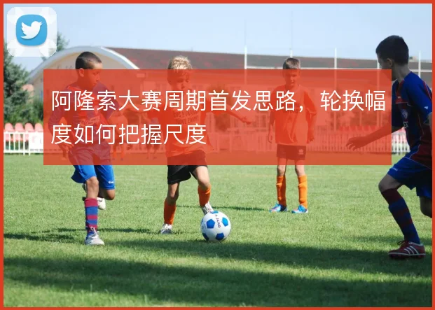 阿隆索大赛周期首发思路，轮换幅度如何把握尺度