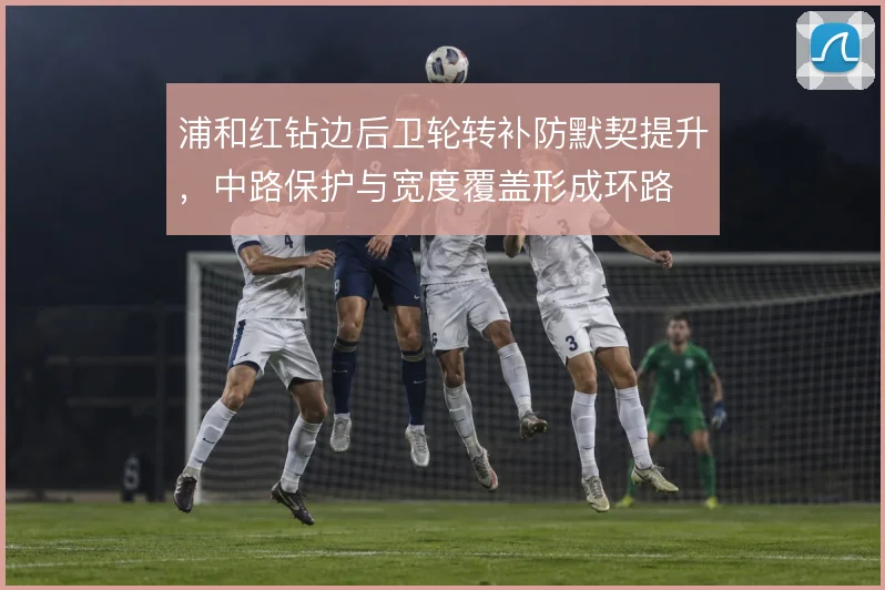 浦和红钻边后卫轮转补防默契提升,中路保护与宽度覆盖形成环路
