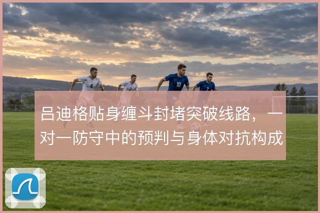 吕迪格贴身缠斗封堵突破线路，一对一防守中的预判与身体对抗构成屏障