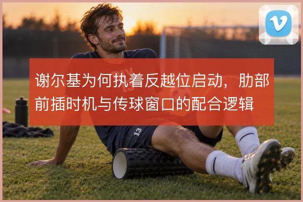 谢尔基为何执着反越位启动，肋部前插时机与传球窗口的配合逻辑